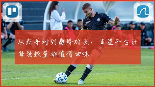 从新手村到巅峰对决，亚星平台让每场较量都值得回味